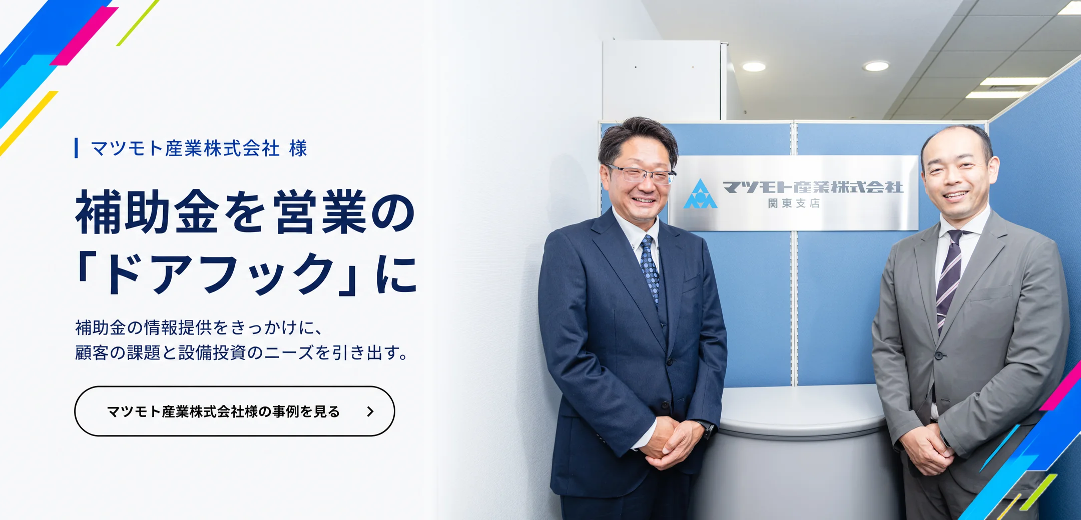 マツモト産業株式会社 様　補助金を営業の「ドアフック」に。補助金の情報提供をきっかけに、顧客の課題と設備投資のニーズを引き出す。マツモト産業株式会社様の事例を見る