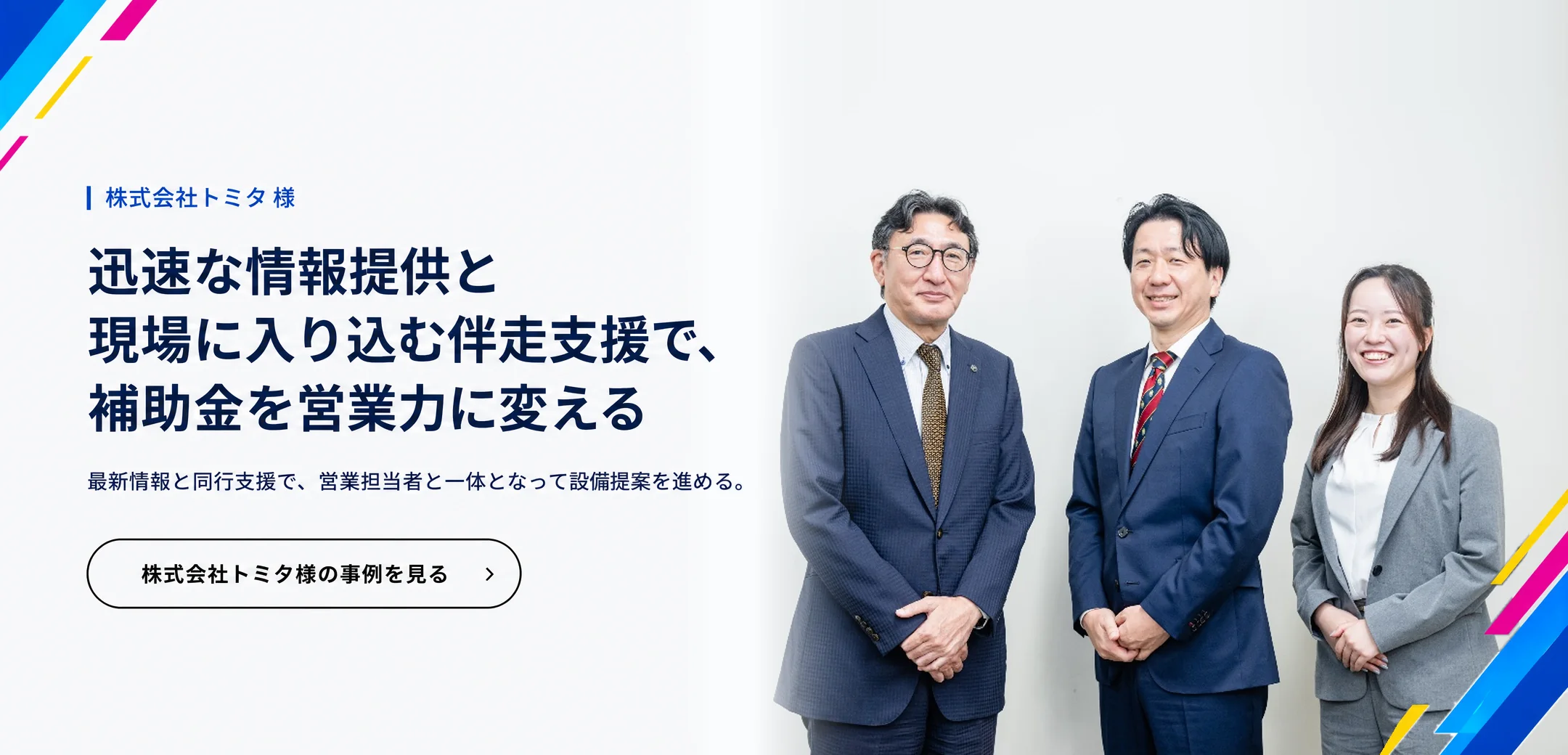 株式会社トミタ 様　迅速な情報提供と現場に入り込む伴走支援で、補助金を営業力に変える。最新情報と同行支援で、営業担当者と一体となって設備提案を進める。株式会社トミタ様の事例を見る